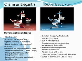 Charm or Elegant ? Decision is up to you ... Smile Charm -   Indication of necessity of instruments  treatment (lubrication) -   Built-in  retraction valve -   Complete control of the unit and chair  via keyboard on dentist table -   All functions can be independently  adjusted for two doctors -   Porcelain swivel spittoon bowl -   Disinfecting system of  instruments ’  water ways -   System of  central suction ( dry and wet ) They meet all your desires -   Attractive design -   Comfort for you and your patient -   Optional positioning of instruments  -   Electric function of cyclic reversing of micromotor -   Detachable and easy manipulation of upper  delivery systems of hoses ( CHARM - whips ) -   Changing of dentist table position  through automatic brake -   Regulation of micromotor speed already  from 60 rev/min Smile Elegant 