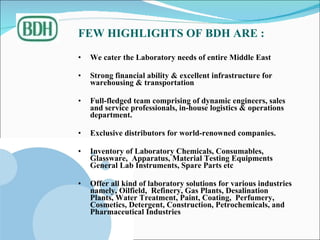 FEW HIGHLIGHTS OF BDH ARE : We cater the Laboratory needs of entire Middle East  Strong financial ability & excellent infrastructure for warehousing & transportation  Full-fledged team comprising of dynamic engineers, sales and service professionals, in-house logistics & operations department. Exclusive distributors for world-renowned companies. Inventory of Laboratory Chemicals, Consumables, Glassware,  Apparatus, Material Testing Equipments  General Lab Instruments, Spare Parts etc  Offer all kind of laboratory solutions for various industries namely, Oilfield,  Refinery, Gas Plants, Desalination Plants, Water Treatment, Paint, Coating,  Perfumery, Cosmetics, Detergent, Construction, Petrochemicals, and Pharmaceutical Industries 