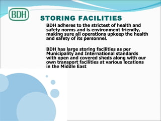 STORING FACILITIES   BDH adheres to the strictest of health and safety norms and is environment friendly, making sure all operations upkeep the health and safety of its personnel.  BDH has large storing facilities as per Municipality and International standards with open and covered sheds along with our own transport facilities at various locations in the Middle East 