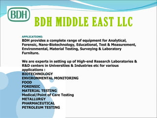 APPLICATIONS: BDH provides a complete range of equipment for Analytical, Forensic, Nano-Biotechnology, Educational, Test & Measurement, Environmental, Material Testing, Surveying & Laboratory Furniture.  We are experts in setting up of High-end Research Laboratories & R&D centers in Universities & Industries etc for various applications : BIOTECHNOLOGY ENVIRONMENTAL MONITORING FOOD FORENSIC MATERIAL TESTING Medical/Point of Care Testing METALLURGY PHARMACEUTICAL PETROLEUM TESTING BDH MIDDLE EAST LLC   