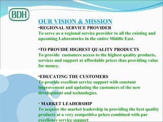 OUR VISION & MISSION REGIONAL SERVICE PROVIDER  To serve as a regional service provider to all the existing and  upcoming Laboratories in the entire Middle East. TO PROVIDE HIGHEST QUALITY PRODUCTS To provide  customers access to the highest quality products, services and support at affordable prices thus providing value for money. EDUCATING THE CUSTOMERS To provide excellent service support with constant improvement and updating the customers of the new development and technologies. MARKET LEADERSHIP To acquire the market leadership in providing the best quality products at a very competitive prices combined with par excellence service support  