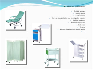 More our products are: Bedside cabinets Dining boards Cardiac chairs Shower, transportation and investigation couches Walking assistants Multifunctional carts Bath seats Screens Kitchen for wheelchair bound people … 