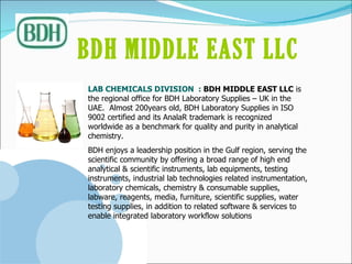 LAB CHEMICALS DIVISION  :  BDH MIDDLE EAST LLC  is the regional office for BDH Laboratory Supplies – UK in the UAE.  Almost 200years old, BDH Laboratory Supplies in ISO 9002 certified and its AnalaR trademark is recognized worldwide as a benchmark for quality and purity in analytical chemistry. BDH enjoys a leadership position in the Gulf region, serving the scientific community by offering a broad range of high end analytical & scientific instruments, lab equipments, testing instruments, industrial lab technologies related instrumentation, laboratory chemicals, chemistry & consumable supplies, labware, reagents, media, furniture, scientific supplies, water testing supplies, in addition to related software & services to enable integrated laboratory workflow solutions BDH MIDDLE EAST LLC   