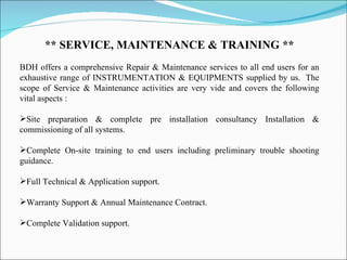 ** SERVICE, MAINTENANCE & TRAINING ** BDH offers a comprehensive Repair & Maintenance services to all end users for an exhaustive range of INSTRUMENTATION & EQUIPMENTS supplied by us.  The scope of Service & Maintenance activities are very vide and covers the following vital aspects : Site preparation & complete pre installation consultancy Installation & commissioning of all systems. Complete On-site training to end users including preliminary trouble shooting guidance. Full Technical & Application support. Warranty Support & Annual Maintenance Contract. Complete Validation support. 