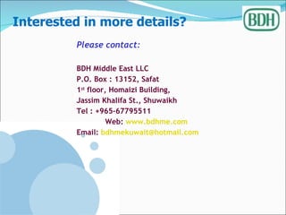 Please contact: BDH Middle East LLC P.O. Box : 13152, Safat 1 st  floor, Homaizi Building,  Jassim Khalifa St., Shuwaikh Tel : +965-67795511 Web:  www.bdhme.com Email:  [email_address] Interested in more details? 