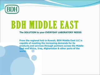 BDH MIDDLE EAST   The SOLUTION to your EVERYDAY LABORATORY NEEDS From the regional hub in Kuwait, BDH Middle East LLC is capable of meeting the increasing demands for its products and services through partners across the Middle East and Africa, Iraq, Afghanistan & other parts of the world. 