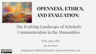 OPENNESS, ETHICS,
AND EVALUATION:
The Evolving Landscape of Scholarly
Communication in the Humanities
Nicky Agate, PhD
she/her/hers
Binghamton Digital Humanities Research Institute 2019
 