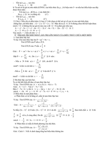 - Tồn tại xo,yo ... sao cho:
f( xo,yo...) = M (2)
b/ Ta nói m là giá trị nhỏ nhất (GTNN) của biểu thức f(x,y...) kí hiệu min f = m nếu hai điều kiện sau đây
được thoả mãn :
- Với mọi x,y... để f(x,y...) xác định thì :
f(x,y...) ≥ m ( m hằng số) (1’)
- Tồn tại xo,yo ... sao cho:
f( xo,yo...) = m (2’)
2/ Chú ý :Nếu chỉ có điều kiện (1) hay (1’) thì chưa có thể nói gì về cực trị của một biểu thức
chẳng hạn ,xét biểu thức : A = ( x- 1)2
+ ( x – 3)2
. Mặc dù ta có A ≥ 0 nhưng chưa thể kết luận được
minA = 0 vì không tồn tại giá trị nào của x để A = 0 ta phải giải như sau:
A = x2
– 2x + 1 + x2
– 6x + 9 = 2( x2
– 4x + 5) = 2(x – 2)2
+ 2 ≥ 2
A = 2 ⇔ x -2 = 0 ⇔ x = 2
Vậy minA = 2 khi chỉ khi x = 2
II/ TÌM GIÁ TRỊ NHỎ NHẤT ,GIÁ TRỊ LỚN NHẤT CỦA BIỂU THƯC CHỨA MỘT BIẾN
1/ Tam thức bậc hai:
Ví dụ: Cho tam thức bậc hai P = ax2
+ bx + c .
Tìm GTNN của P nếu a 〉 0.
Tìm GTLN của P nếu a 〈 0
Giải : P = ax2
+ bx +c = a( x2
+
a
b
x ) + c = a( x +
a
b
2
)2
+ c -
a
b
4
2
Đặt P = c -
a
b
4
2
=k . Do ( x +
a
b
2
)2
≥ 0 nên :
- Nếu a 〉 0 thì a( x +
a
b
2
)2
≥0 , do đó P ≥ k.
minP = k khi và chỉ khi x = -
a
b
2
-Nếu a 〈 0 thì a( x +
a
b
2
)2
`≤ 0 do đó P `≤ k
maxP = k khi và chỉ khi x = -
a
b
2
2/ Đa thức bậc cao hơn hai:
Ta có thể đổi biến để đưa về tam thức bậc hai
Ví dụ : Tìm GTNN của A = x( x-3) ( x – 4) ( x – 7)
Giải : A = ( x2
- 7x)( x2
– 7x + 12)
Đặt x2
– 7x + 6 = y thì A = ( y - 6)( y + 6) = y2
- 36 ≥ -36
minA = -36 ⇔ y = 0 ⇔ x2
– 7x + 6 = 0 ⇔ x1 = 1, x2 = 6.
3/ Biểu thức là một phân thức :
a/ Phân thức có tử là hằng số ,mẫu là tam thức bậc hai:
Ví dụ : Tìm GTNN của A = 2
956
2
xx −−
.
Giải : A = 2
956
2
xx −−
. =
569
2
2
+−
−
xx
=
4)13(
2
2
+−
−
x
.
Ta thấy (3x – 1)2
≥ 0 nên (3x – 1)2
+4 ≥ 4 do đó
4)13(
1
2
++x
≤
4
1
theo tính chất a ≥ b thì
a
1
≤
b
1
với a, b cùng dấu). Do đó
4)13(
2
2
+−
−
x
≥
4
2−
⇒ A ≥ -
2
1
minA = -
2
1
⇔ 3x – 1 = 0 ⇔ x =
3
1
.
b/ Phân thức có mẫu là bìmh phương của nhị thức.
Ví dụ : Tìm GTNN của A =
12
683
2
2
+−
+−
xx
xx
.
Giải : Cách 1 : Viết A dưới dạng tổng hai biểu thức không âm
 