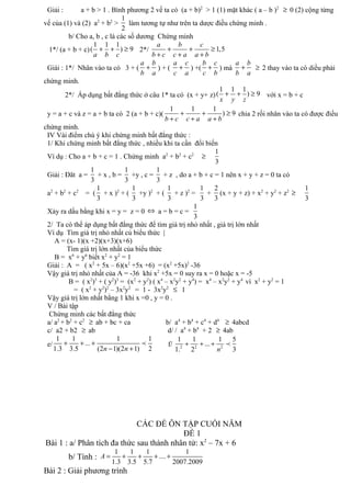 Giải : a + b > 1 . Bình phương 2 vế ta có (a + b)2
> 1 (1) mặt khác ( a – b )2
≥ 0 (2) cộng từng
vế của (1) và (2) a2
+ b2
>
1
2
làm tương tự như trên ta dược điều chứng minh .
b/ Cho a, b , c là các số dương Chứng minh
1*/ (a + b + c)
1 1 1
( ) 9
a b c
+ + ≥ 2*/ 1,5
a b c
b c c a a b
+ + ≥
+ + +
Giái : 1*/ Nhân vào ta có 3 + (
a b
b a
+ ) + (
a c
c a
+ ) +(
b c
c b
+ ) mà
a b
b a
+ ≥ 2 thay vào ta có diều phải
chứng minh.
2*/ Áp dụng bất đẳng thức ở câu 1* ta có (x + y+ z)
1 1 1
( ) 9
x y z
+ + ≥ với x = b + c
y = a + c và z = a + b ta có 2 (a + b + c)(
1 1 1
) 9
b c c a a b
+ + ≥
+ + +
chia 2 rồi nhân vào ta có được điều
chứng minh.
IV Vài điểm chú ý khi chứng minh bất đẳng thức :
1/ Khi chứng minh bất đẳng thức , nhiều khi ta cần đổi biến
Ví dụ : Cho a + b + c = 1 . Chứng minh a2
+ b2
+ c2
≥
1
3
Giải : Đăt a =
1
3
+ x , b =
1
3
+y , c =
1
3
+ z , do a + b + c = 1 nên x + y + z = 0 ta có
a2
+ b2
+ c2
= (
1
3
+ x )2
+ (
1
3
+y )2
+ (
1
3
+ z )2
=
1
3
+
2
3
(x + y + z) + x2
+ y2
+ z2
≥
1
3
Xảy ra dấu bằng khi x = y = z = 0 ⇔ a = b = c =
1
3
2/ Ta có thể áp dụng bất đẳng thức để tìm giá trị nhỏ nhất , giá trị lớn nhất
Ví dụ Tìm giá trị nhỏ nhất củ biểu thức |
A = (x- 1)(x +2)(x+3)(x+6)
Tìm giá trị lớn nhất của biểu thức
B = x6
+ y6
biết x2
+ y2
= 1
Giải : A = ( x2
+ 5x – 6)(x2
+5x +6) = (x2
+5x)2
-36
Vậy giá trị nhỏ nhất của A = -36 khi x2
+5x = 0 suy ra x = 0 hoặc x = -5
B = ( x2
)3
+ ( y2
)3
= (x2
+ y2
) ( x4
– x2
y2
+ y4
) = x4
– x2
y2
+ y4
vì x2
+ y2
= 1
= ( x2
+ y2
)2
– 3x2
y2
= 1 - 3x2
y2
≤ 1
Vậy giá trị lớn nhất bằng 1 khi x =0 , y = 0 .
V / Bài tập
Chứng minh các bất đẳng thức
a/ a2
+ b2
+ c2
≥ ab + bc + ca b/ a4
+ b4
+ c4
+ d4
≥ 4abcd
c/ a2 + b2 ≥ ab d/ / a4
+ b4
+ 2 ≥ 4ab
e/
1 1 1 1
...
1.3 3.5 (2 1)(2 1) 2n n
+ + +
− +
p f/ 2 2 2
1 1 1 5
...
31. 2 n
+ + + p
CÁC ĐỀ ÔN TẬP CUỐI NĂM
ĐỀ 1
Bài 1 : a/ Phân tích đa thức sau thành nhân tử: x2
– 7x + 6
b/ Tính :
1 1 1 1
....
1.3 3.5 5.7 2007.2009
A = + + + +
Bài 2 : Giải phương trình
 