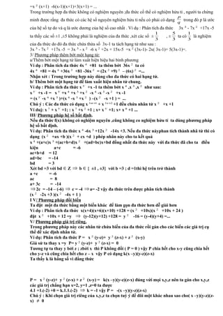 =x 2
(x+1) -6(x-1)(x+1)+3(x+1) = ...
Trong trường hợp đa thức không có nghiệm nguyên ;đa thức cố thể có nghiệm hửu tỉ , người ta chứng
minh được rắng đa thức có các hệ số nguyên nghiệm hửu tỉ nếu có phải có dạng q
p
trong đó p là ước
của hệ số tự do và q là ước dương của hệ số cao nhất . Ví dụ : Phân tích đa thức 3x 3
- 7x 2
+17x -5
ta thấy các số ±1 ,±5 không phải là nghiệm của đa thức ,xét các số ±
3
1
, ±
3
5
ta có
3
1
là nghiệm
của đa thức do đó đa thức chứa thừa số 3x-1 ta tách hạng tử như sau :
3x 3
- 7x 2
+17x -5 = 3x 3
- x 2
-6 x 2
+2x + 15x-5 =x 2
(3x-1)- 2x( 3x-1)+ 5(3x-1)=.
3/ Phương pháp thêm bớt một hạng tử:
a/Thêm bớt một hạng tử làm xuất hiện hiệu hai bình phương
Ví dụ : Phân tích da thức 4x 4
+81 ta thêm bớt 36x 2
ta có
4x 4
+81 = 4x 4
+36x 2
+81 -36x 2
= (2x 2
+9) 2
– (6x) 2
=...
Nhận xét : Trong trường hợp này dùng cho đa thức có hai hạng tử.
b/ Thêm bớt một hạng tử để làm xuất hiện nhân tử chung.
Ví dụ : Phân tích đa thức x `5
+x -1 ta thêm bớt x 4
,x 3
,x 2
như sau:
x `5
+x -1 = x `5
+x 4
+x 3
+x 2
-x 4
-x 3
-x 2
+x -1
= (x `5
-x 4
+x 3
)+(x 4
-x 3
+x 2
) –(x 2
-x +1 ) = ...
Chú ý : Các đa thức có dạng x 13 +m
+ x 23 +n
+1 đều chứa nhân tử x 2
+x +1
Ví duj: x 7
+ x `5
+1; : x 7
+x 2
+1 ; x+ x `5
+1; x+ x 8
+1 ...
III/ Phương pháp hệ số bất định.
Nếu đa thức f(x) không có nghiệm nguyên ,cũng không co nghiệm hửu tỉ ta dùng phương pháp
hệ số bất định.
Ví dụ: Phân tích đa thức x 4
-6x 3
+12x 2
-14x +3. Nếu đa thức nàyphan tích thành nhâ tử thì có
dạng (x 2
+ax +b )(x 2
+ cx +d ) phép nhân này cho ta kết quả
x 4
+(a+c)x 3
+(ac+b+d)x 2
+(ad+bc)x+bd đồng nhất đa thức này vứi đa thức đã cho ta điều
kiện a+c = -6
ac+b+d = 12
ad+bc = -14
bd = 3
Xét bd =3 với bd ∈Z ⇒ b ∈{ ±1 , ±3} với b =3 ; d =1thì hệ trên trở thành
a +c = -6
ac = 8
a+ 3c = -14
⇒2c = -14 – (-6) ⇒ c = -4 ⇒a= -2 vậy đa thức trên được phân tích thành
(x 2
-2x +3 )(x 2
-4x + 1 )
I V/ Phương pháp đổi biến
Ta đặt một đa thức bằng một biến khác để làm gọn đa thức hơn dễ giải hơn
Ví dụ : Phân tích đa thức x(x+4)(x+6)(x+10) +128 = (x 2
+10x)(x 2
+10x + 24 )
đặt x 2
+10x + 12 =y ⇒ (y-12)(y+12) +128 = y 2
-16 = (y-4)(y+4) =...
V/ Phương pháp giá trị riêng.
Trong phương pháp này các nhân tử chứa biến của đa thức rồi gán cho các biến các giá trị cụ
thể để xác định nhân tử.
Ví dụ: Phân tích đa thức P = x 2
(y-z)+ y 2
(z-x) + z 2
(x-y)
Giả sử ta thay x =y P= y 2
(y-z)+ y 2
(z-x) = 0
Tương tự ta thay y bởi z ; zbởi x thì P không đổi ( P = 0 ) vậy P chia hết cho x-y cũng chia hết
cho y-z và cũng chia hết cho z – x vậy P có dạng k(x –y)(y-z)(z-x)
Ta thấy k là hằng số vì đẳng thức
P = x 2
(y-z)+ y 2
(z-x) + z 2
(x-y) = k(x –y)(y-z)(z-x) đúng vứi mọi x,y,z nên ta gán cho x,y,z
các giá trị chẳng hạn x=2, y=1 ,z=0 ta được
4.1 +1.(-2) +0 = k.1.1.(-2) ⇒ k = -1 vậy P = -(x –y)(y-z)(z-x)
Chú ý : Khi chọn giá trị riêng của x,y,z ta chọn tuỳ ý để đôi một khác nhau sao cho( x –y)(y-z)(z-
x) ≠ 0
 
