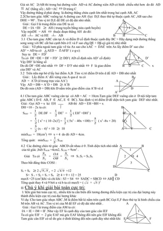 Giả sử AC ≥AB thì trong hai đường xiên AD và AC đường xiên AD có hình chiếu nhỏ hơn do đó AD
≤ AC (hằng số) ; AD =AC ⇔ D trùng C
Vậy đường thẳng d phải dựng là đường thẳng chứa cạnh lớn nhất trong hai cạnh AB, AC
2.2Cho tam giác ABC vuông tại A đường cao AH .Gọi D,E theo thứ tự thuộc cạnh AC ,AB sao cho
DHE = 90o
. Tìm vj trí D,E để DE có độ dài nhỏ nhất. A
Giải : Gọi I là trung điểm của DE ta có
DE = IA +IH ≥ AH ( trung tuyến bằng nửa cạnh huyền) E I D.
Vậy minDE = AH ⇔ thuộc đoạn thẳng AH do đó:
AH AC và HE AB B H C
3.1 Cho tam giac ABC cân tại A và điểm D cố định thuộc cạnh đáy BC > Hãy dựng một đường thẳng
song song với BC cắt hai cạnh bên ở E và F sao cho DE + DF có giá trị nhỏ nhất
Giải : Về phía ngoài tam giác vẽ tia Ax sao cho xAC = DAE trên Ax lấy điểm D’ sao cho
AD’ = AD ta có AED = AFD’ ( c-g-c) A
Suy ra DE = FD’
Ta có DF +DE = DF + FD’ ≥ DD’( AD cố định nên AD’ cố định) E F D’
Vậy DD’ là hằng số
Do đó DF +DE nhỏ nhất ⇔ DF + D’F nhỏ nhất ⇔ F là giao điểm B D C x
của DD’ và AC
3.2 Trên nữa mp bờ d lấy hai điểm A,B .Tìm vị trí điểm D trên d để AD + DB nhỏ nhất
Giải : Lấy điểm A’ đối xứng của A qua d ta có B
AD = A’D (d trung trực của AA’) A
Vậy AD + DB = A’D + DB ≥ A’B
Do đó min (AD + DB) khi D nằm trên giao điểm của A’B và d D
A’
4.1 Cho tam giác ABC vuông cân tại có AB = AC = 10cm.Tam giác DEF vuông cân ở D nội tiêp tam
giác ABC ( D ∈ AB, F ∈ AC, E ∈ BC). Xác định vị trí điểm D để diện tích yam giác DEF nhỏ nhất.
Giải : Gọi AD = x kẻ EH AB thì AD = EH =BH = x
DH =10 – 2x ta có: B
SDEF =
2
1
DE.DF =
2
1
DE2
=
2
1
( EH2
+DH2
) H E
=
2
1
[ x2
+ ( 10 -2x)2
] =
2
1
( 5x2
– 40x +100) =
2
5
( x2
-8x + 20) D
=
2
5
(x – 4)2
+ 10 ≥ 10 A F C
minSDEF = 10(cm2
) ⇔ x = 4 do đó AD = 4cm.
Tổng quát: minSDEF =
`5
1
SABC
4.2 Các đường chéo tứ giác ABCD cắt nhau ở 0 .Tính diện tích nhỏ nhất A B
của tứ giác ,biết SAOB =4cm2, SCOD = 9cm2
. 1
Giải Ta có
2
4
S
S
=
OB
OA
=
3
1
S
S
⇒ S1.S2 = S3.S4 2 O 4
Theo bất đẳng thức COSI : 3
D
S3 + S4 ≥ 2 21.SS = 2 9.4 =12
S= S 1 + S2 + S3 + S4 ≥ 4 + 9 + 12 = 25 D
maxS =25 (cm2
)khi và chỉ khi : S3 = S4 ⇔ SADC = SBCD ⇔ AB║ CD
Tổng quát thay 4 và 9 bởi a và b ta có maxS = ( a + b )2
II/ Chú ý khi giải bài toán cực trị:
1/ Khi giải bài toán cực trị , nhiều khi ta cần biến đổi tương đương điều kiện cực trị của đại lượng này
thành điều kiện cực trị cuả đại lượng khác
Ví dụ: Cho tam giác nhọn ABC ,M là điểm bất kì nằm trên cạnh BC.Gọi E,F theo thứ tự là hình chiếu của
M trên AB và AC .Tìm vị trí của M để EF có độ dài nhỏ nhất . A
Giải : Gọi I là trung điểm của AM ta có:
IA = IE = IM = IF .Như vậy EF là cạnh đáy của tam giác cân IEF I
Ta có góc EIF = 2 góc EAF mà góc EAF không đổỉ nên góc EIF không đổi
Tam giác cân EIF có số đo góc ở đỉnh không đổi nên cạnh đáy nhỏ nhất khi E F
C
 