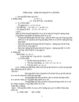 PhÐp céng - phÐp trõ trong ph¹m vi 100.000.
I , nh÷ng kiÕn thøc cÇn nhí .
1, phÐp céng a + b = c
( a , b lµ sè h¹ng , c lµ tæng )
• C¸c tÝnh chÊt :
- T/c giao ho¸n : a + b = b +a
- T/c kÕt hîp : ( a + b) + c = a +(b + c )
- T/c céng víi sè 0 : a + 0 = 0 + a = a
* Lu ý :
NÕu ta thªm hay bít baonhiªu ®¬n vÞ ë mét sè h¹ng th× tæng còng
t¨ng hteem hay gi¶m ®i bawys nhiªu ®¬n vÞ .
- Trong mét tæng gåm hai sè h¹ng , nÕu ta thªm vµo sè h¹ng nµy bao
nhiªu ®¬n vÞ vµ bít ë sè h¹ng kia bÊy nhiªu ®¬n vÞ th× tæng kh«ng
thay ®æi.
- Hai ( ba ) tæng cã chung mét sè h¹ng lµ n , tæng nµo cã sè h¹ng
cßn l¹i lín h¬n vµ ngîc l¹i.
- Hai ( ba ) tæng cã chung mét sè h¹ng lµ n , tæng nµo bÐ h¬n th×
sè h¹ng cßn l¹i bÐ h¬n vµ ngîc l¹i .
2, PhÐp trõ .
- BiÓu thøc : a – b = c
( a lµ sè bÞ trõ ; b lµ sè trõ , c lµ hiÖu )
- C¸c tÝnh chÊt :
 Sè bÞ trõ b»ng sè trõ a – a = o
 Trõ cho mét tæng : a – ( b + c ) = a – b – c
 Trõ cho sè 0 : a – o = a
` Lu ý : PhÐp trõ chØ thùc hiÖn ®îc khi sè bÞ trõ lín h¬n ho¹c b»ng dsè
trõ ( trêng hîp sè tù nhiªn )
Ghi nhí :
Khi cïng thªm ho¹c cïng bít ë c¶ sè bÞ trõ vµ sè trõ mét sè
®¬n vÞ nh nhau th× hiÖu kh«ng ®æi .
Trong phÐp trõ nÕu ta thªm ( bít ) ë sè bÞ trõ bao nhiªu
®¬n vÞ th× hiÖu sÏ t¨ng gi¶m bÊy nhiªu ®¬n vÞ .
Trong phÐp trõ nÕu ta thªm ( bít )sè trõ bao nhiªu ®¬n vÞ
th× hiÖu sÏ gi¶m ( t¨ng ) bÊy nhiªu ®¬n vÞ
II Bµi tËp ¸p dông
Bµi 1 Kh«ng thùc hiÖn ,h·y so s¸nh 2 tæng sau vµ h¬n kÐm nhau bao
nhiªu ®v
a, 3780 +567 567 +3780
1
 