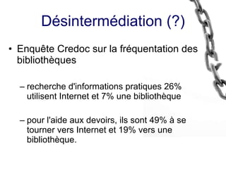 Désintermédiation (?) Enquête Credoc sur la fréquentation des bibliothèques recherche d'informations pratiques 26% utilisent Internet et 7% une bibliothèque  pour l'aide aux devoirs, ils sont 49% à se tourner vers Internet et 19% vers une bibliothèque. 