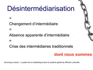 = Changement d’intermédiaire = Absence apparente d’intermédiaire = Crise des intermédiaires traditionnels dont nous sommes Dominique Lahary - La place de la médiathèque dans le système global de diffusion culturelle Désintermédiarisation 