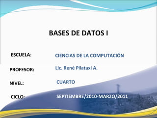 ESCUELA : PROFESOR: NIVEL: BASES DE DATOS I CICLO : CIENCIAS DE LA COMPUTACI ÓN CUARTO Lic. René Pilataxi A. SEPTIEMBRE/2010-MARZO/2011 