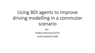 Using BDI agents to improve
driving modelling in a commuter
scenario
By :Prakhar Sharma(111271)
Sumit Gupta(111318)

 