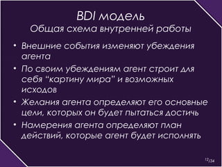 12 
BDI модель 
Общая схема внутренней работы 
• Внешние события изменяют убеждения 
агента 
• По своим убеждениям агент строит для 
себя “картину мира” и возможных 
исходов 
• Желания агента определяют его основные 
цели, которых он будет пытаться достичь 
• Намерения агента определяют план 
действий, которые агент будет исполнять 
/34 
 