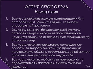 20 
Агент-спасатель 
Намерения 
1. Если есть желание «помочь потерпевшему Х» и 
потерпевший Х находится рядом, то вызвать 
спасательный транспорт 
2. Если есть одно или больше желаний «помочь 
потерпевшему» и ни один из потерпевших не 
находится рядом, то переместиться к ближайшему 
потерпевшему 
3. Если есть желания исследовать неизведанные 
области, то выбрать ближайшую проходимую 
неизведанную область, переместиться в её центр и 
проверить наличие объектов вокруг себя 
4. Если есть желание «избавить от преграды Х», то 
переместиться к преграде и вызвать грузовой 
транспорт /34 
 