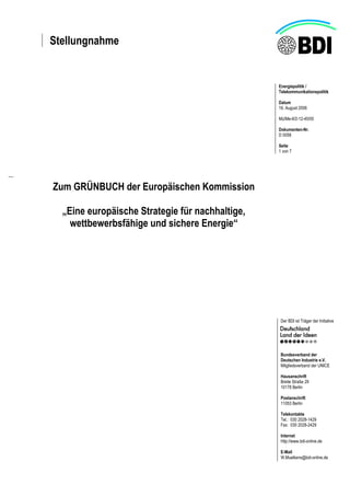 Stellungnahme
Energiepolitik /
Telekommunikationspolitik
Datum
16. August 2006
Mü/Me-II/2-12-45/00
Dokumenten-Nr.
D 0058
Seite
1 von 7
Der BDI ist Träger der Initiative
Bundesverband der
Deutschen Industrie e.V.
Mitgliedsverband der UNICE
Hausanschrift
Breite Straße 29
10178 Berlin
Postanschrift
11053 Berlin
Telekontakte
Tel.: 030 2028-1429
Fax: 030 2028-2429
Internet
http://www.bdi-online.de
E-Mail
W.Muelkens@bdi-online.de
Zum GRÜNBUCH der Europäischen Kommission
„Eine europäische Strategie für nachhaltige,
wettbewerbsfähige und sichere Energie“
 