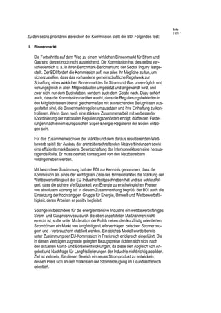 Seite
3 von 7
Zu den sechs prioritären Bereichen der Kommission stellt der BDI Folgendes fest:
I. Binnenmarkt
Die Fortschritte auf dem Weg zu einem wirklichen Binnenmarkt für Strom und
Gas sind derzeit noch nicht ausreichend. Die Kommission hat dies selbst ver-
schiedentlich u. a. in ihren Benchmark-Berichten und der Sector Inquiry festge-
stellt. Der BDI fordert die Kommission auf, nun alles ihr Mögliche zu tun, um
sicherzustellen, dass das vorhandene gemeinschaftliche Regelwerk zur
Schaffung eines wirklichen Binnenmarktes für Strom und Gas unverzüglich und
wirkungsgleich in allen Mitgliedstaaten umgesetzt und angewandt wird, und
zwar nicht nur dem Buchstaben, sondern auch dem Geiste nach. Dazu gehört
auch, dass die Kommission darüber wacht, dass die Regulierungsbehörden in
den Mitgliedstaaten überall gleichermaßen mit ausreichenden Befugnissen aus-
gestattet sind, die Binnenmarktregelen umzusetzen und ihre Einhaltung zu kon-
trollieren. Wenn dann noch eine stärkere Zusammenarbeit mit verbesserter
Koordinierung der nationalen Regulierungsbehörden erfolgt, dürfte den Forde-
rungen nach einem europäischen Super-Energie-Regulierer der Boden entzo-
gen sein.
Für das Zusammenwachsen der Märkte und dem daraus resultierenden Wett-
bewerb spielt der Ausbau der grenzüberschreitenden Netzverbindungen sowie
eine effiziente marktbasierte Bewirtschaftung der Interkonnektoren eine heraus-
ragende Rolle. Er muss deshalb konsequent von den Netzbetreibern
vorangetrieben werden.
Mit besonderer Zustimmung hat der BDI zur Kenntnis genommen, dass die
Kommission als eines der wichtigsten Ziele des Binnenmarktes die Stärkung der
Wettbewerbsfähigkeit der EU-Industrie festgeschrieben hat und sie schlussfol-
gert, dass die sichere Verfügbarkeit von Energie zu erschwinglichen Preisen
von absolutem Vorrang ist! In diesem Zusammenhang begrüßt der BDI auch die
Einsetzung der hochrangigen Gruppe für Energie, Umwelt und Wettbewerbsfä-
higkeit, deren Arbeiten er positiv begleitet.
Solange insbesondere für die energieintensive Industrie ein wettbewerbsfähiges
Strom- und Gaspreisniveau durch die oben angeführten Maßnahmen nicht
erreicht ist, sollte unter Moderation der Politik neben den kurzfristig orientierten
Strombörsen ein Markt von langfristigen Lieferverträgen zwischen Stromerzeu-
gern und –verbrauchern etabliert werden. Ein solches Modell wurde bereits
unter Zustimmung der EU-Kommission in Frankreich erfolgreich eingeführt. Die
in diesen Verträgen zugrunde gelegten Bezugspreise richten sich nicht nach
den aktuellen Markt- und Börsenentwicklungen, da diese den Abgleich von An-
gebot und Nachfrage für Langfristlieferungen der Industrie nicht richtig abbilden.
Ziel ist vielmehr, für diesen Bereich ein neues Stromprodukt zu entwickeln,
dessen Preis sich an den Vollkosten der Stromerzeugung im Grundlastbereich
orientiert.
 