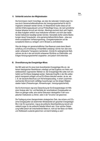 Seite
4 von 7
II. Solidarität zwischen den Mitgliedstaaten
Die Kommission macht Vorschläge, wie über die nationalen Vorkehrungen hin-
aus durch Gemeinschaftsmaßnahmen die Versorgungssicherheit für die EU
insgesamt verbessert werden könnte. Im Wesentlichen laufen diese auf ver-
mehrten Erfahrungsaustausch und auf Prüfaufträge hinaus, die nach gründlicher
Analyse teilweise sinnvoll sein könnten. Allerdings erscheint doch sehr fraglich,
ob diese Aufgaben wirklich neue Institutionen erfordern und nicht über beste-
hende Institutionen bewältigt werden könnten. Keinesfalls dürfen solche Bestre-
bungen darauf hinauslaufen, ohne gemeinschaftsrechtliche Basis – etwa aus
einem europäischen Verfassungsvertrag - Energiekompetenzen auf die
europäische Ebene zu verlagern und in Brüssel zu zentralisieren.
Was die Anlage von gemeinschaftlichen Gas-Reserven sowie deren Bewirt-
schaftung und Umverteilung in Krisenfällen anbelangt, könnte man über eine
weiter verbesserte Transparenz nachdenken. Gründe für weitergehende Maß-
nahmen als die in der erst kürzlich erlassenen Richtlinie zur Elektrizitäts- und
Erdgas-Versorgungssicherheit vorgesehen, sind jedoch nicht erkennbar.
III. Diversifizierung des Energieträger-Mixes
Der BDI setzt sich für einen breit diversifizierten Energieträger-Mix ein, der
keinen ideologischen Restriktionen unterliegt und das Ergebnis von freien und
wettbewerblich organisierten Märkten ist. Der Energieträger-Mix sollte nicht ein-
heitlich auf EU-Ebene festgelegt werden. Nationale Eingriffe in den Mix sollten
jedoch transparent erfolgen und auf EU-Ebene diskutiert werden, da sie, wie
z. B. der deutsche Beschluss zum Kernenergieausstieg, in einem zusammen-
wachsenden Binnenmarkt vielfältige Auswirkungen auf die übrigen Mitglied-
staaten haben (Preiswirkungen, Klimawirkungen, Versorgungssicherheit).
Die EU-Kommission regt eine Überprüfung der EU-Energiestrategie mit Hilfe
einer Analyse aller Vor- und Nachteile der verschiedenen Energiequellen an.
Wenn es gelingen sollte, eine solche Diskussion ideologiefrei in den euro-
päischen Institutionen zu führen, wäre in der Tat schon viel gewonnen.
Die Festlegung eines übergeordneten strategischen Ziels, das sichere und CO2-
arme Energiequellen als bestimmten Mindestanteil am gesamten Energieträger-
Mix in der EU ausmachen, mag ja als politische Absichtserklärung reizvoll und
vielleicht sogar für die politische Debatte hilfreich sein. Einer solchen Zielset-
zung haftet jedoch der entscheidende Makel an, nicht auf der Basis von Markt
und Wettbewerb zustande gekommen und damit beliebig zu sein!
 