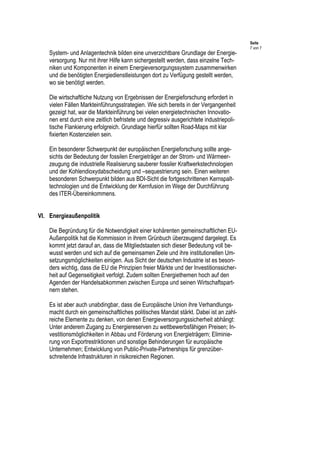 Seite
7 von 7
System- und Anlagentechnik bilden eine unverzichtbare Grundlage der Energie-
versorgung. Nur mit ihrer Hilfe kann sichergestellt werden, dass einzelne Tech-
niken und Komponenten in einem Energieversorgungssystem zusammenwirken
und die benötigten Energiedienstleistungen dort zu Verfügung gestellt werden,
wo sie benötigt werden.
Die wirtschaftliche Nutzung von Ergebnissen der Energieforschung erfordert in
vielen Fällen Markteinführungsstrategien. Wie sich bereits in der Vergangenheit
gezeigt hat, war die Markteinführung bei vielen energietechnischen Innovatio-
nen erst durch eine zeitlich befristete und degressiv ausgerichtete industriepoli-
tische Flankierung erfolgreich. Grundlage hierfür sollten Road-Maps mit klar
fixierten Kostenzielen sein.
Ein besonderer Schwerpunkt der europäischen Energieforschung sollte ange-
sichts der Bedeutung der fossilen Energieträger an der Strom- und Wärmeer-
zeugung die industrielle Realisierung sauberer fossiler Kraftwerkstechnologien
und der Kohlendioxydabscheidung und –sequestrierung sein. Einen weiteren
besonderen Schwerpunkt bilden aus BDI-Sicht die fortgeschrittenen Kernspalt-
technologien und die Entwicklung der Kernfusion im Wege der Durchführung
des ITER-Übereinkommens.
VI. Energieaußenpolitik
Die Begründung für die Notwendigkeit einer kohärenten gemeinschaftlichen EU-
Außenpolitik hat die Kommission in ihrem Grünbuch überzeugend dargelegt. Es
kommt jetzt darauf an, dass die Mitgliedstaaten sich dieser Bedeutung voll be-
wusst werden und sich auf die gemeinsamen Ziele und ihre institutionellen Um-
setzungsmöglichkeiten einigen. Aus Sicht der deutschen Industrie ist es beson-
ders wichtig, dass die EU die Prinzipien freier Märkte und der Investitionssicher-
heit auf Gegenseitigkeit verfolgt. Zudem sollten Energiethemen hoch auf den
Agenden der Handelsabkommen zwischen Europa und seinen Wirtschaftspart-
nern stehen.
Es ist aber auch unabdingbar, dass die Europäische Union ihre Verhandlungs-
macht durch ein gemeinschaftliches politisches Mandat stärkt. Dabei ist an zahl-
reiche Elemente zu denken, von denen Energieversorgungssicherheit abhängt:
Unter anderem Zugang zu Energiereserven zu wettbewerbsfähigen Preisen; In-
vestitionsmöglichkeiten in Abbau und Förderung von Energieträgern; Eliminie-
rung von Exportrestriktionen und sonstige Behinderungen für europäische
Unternehmen; Entwicklung von Public-Private-Partnerships für grenzüber-
schreitende Infrastrukturen in risikoreichen Regionen.
 