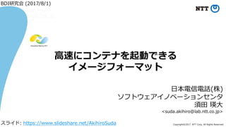 Copyright©2017 NTT Corp. All Rights Reserved.
⽇本電信電話(株)
ソフトウェアイノベーションセンタ
須⽥ 瑛⼤
<suda.akihiro@lab.ntt.co.jp>
⾼速にコンテナを起動できる
イメージフォーマット
BDI研究会 (2017/8/1)
スライド: https://www.slideshare.net/AkihiroSuda
 