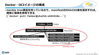 10
Copyright©2017 NTT Corp. All Rights Reserved.
• merkle tree構造を持っているので，manifestのSHA256値を指定すれば，
確実に環境を再現できる
(`docker pull foobar@sha256:e692418e..`)
Docker・OCIイメージの構成
/index.json
/blobs/sha256/e692418e...
/blobs/sha256/b5b2b2c5...
/blobs/sha256/61be55a8...
/blobs/sha256/3c3a4604...
/blobs/sha256/ec4b8955...
Index
Manifest
環境変数などのconfig
AUFSレイヤのtar群
merkle tree
 
