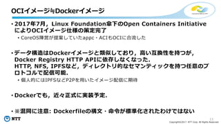 11
Copyright©2017 NTT Corp. All Rights Reserved.
• 2017年7⽉，Linux Foundation傘下のOpen Containers Initiative
によりOCIイメージ仕様の策定完了
• CoreOS陣営が提案していたappc・ACIもOCIに合流した
• データ構造はDockerイメージと類似しており，⾼い互換性を持つが，
Docker Registry HTTP APIに依存しなくなった．
HTTP, NFS, IPFSなど，ディレクトリ的なセマンティックを持つ任意のプ
ロトコルで配信可能．
• 個⼈的にはIPFSなどP2Pを⽤いたイメージ配信に期待
• Dockerでも，近々正式に実装予定．
• ※混同に注意: Dockerfileの構⽂・命令が標準化されたわけではない
OCIイメージ≒Dockerイメージ
 