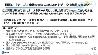 14
Copyright©2017 NTT Corp. All Rights Reserved.
問題1: 「テープ」全体を⾛査しないとメタデータを取得できない
この問題が解決できれば，メタデータだけpullした時点でmount(2)しておき，
ファイル本体はread(2)が発⽣した時点でlazyにpullできるようになる!
• 巨⼤なコンテナイメージを多数のノードに配信する場合，起動時間短縮・ネッ
トワーク負荷軽減できて嬉しい
ユースケース
• ⼤量のHTMLや画像ファイルを含むWebアプリケーション
• 様々なビッグデータとコードとをひとまとめにしたイメージ
• 論⽂を`docker run foo@sha256:deadbeef..` 1発で確実に再現できる世界
になると嬉しい
• 巨⼤なOS (GNOME・KDE⼊りの仮想デスクトップ環境や，Windowsなど)
• 巨⼤な⾔語ランタイム (Java，.NETなど)
• 複数のソフトウェアを結合試験する環境 など
 