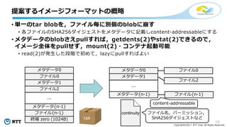 19
Copyright©2017 NTT Corp. All Rights Reserved.
• 単⼀のtar blobを，ファイル毎に別個のblobに崩す
• 各ファイルのSHA256ダイジェストをメタデータに記載しcontent-addressableにする
• メタデータのblobさえpullすれば，getdents(2)やstat(2)できるので，
イメージ全体をpullせず，mount(2)・コンテナ起動可能
• read(2)が発⽣した段階で初めて，lazyにpullすればよい
提案するイメージフォーマットの概略
メタデータ0
ファイル0
メタデータ1
ファイル2
メタデータ{n-1}
ファイル{n-1}
終端 zero (1024B)
...
メタデータ0 ファイル0
メタデータ1
ファイル2
メタデータ{n-1} ファイル{n-1}
...
TAR
continuity ファイル名，パーミッション，
SHA256ダイジェストなど
content-addressable
 
