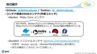 2
Copyright©2017 NTT Corp. All Rights Reserved.
• GitHub: @AkihiroSuda / Twitter: @_AkihiroSuda_
• コンテナ関連OSSのメンテナ(所謂コミッタ)
• Docker Moby Core メンテナ
• BuildKit イニシャルメンテナ (github.com/moby/buildkit)
• 次世代 `docker build` (DockerfileをDAG化し並⾏実⾏)
• またの機会にこちらについても詳しく..
⾃⼰紹介
2017年4⽉，DockerプロジェクトはMobyプロジェクトに移⾏した．
Mobyプロジェクトの成果物を元として，Docker製品が開発されている．
: ≒ :
RHEL Fedora
 