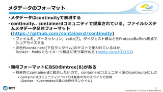 20
Copyright©2017 NTT Corp. All Rights Reserved.
• メタデータはcontinuityで表現する
• continuity.. containerdコミュニティで提案されている，ファイルシステ
ムメタデータ記述フォーマット
(https://github.com/containerd/continuity)
• ファイル名，パーミッション，xattr(7)，ダイジェスト値などをProtocolBuffers形式で
シリアライズする
• 次世代containerd(下位ランタイム)のテストで使われているほか，
Docker・Mobyでもイメージ検証に使う案がある (moby-core#32153)
• 類似フォーマットにBSDのmtree(8)がある
• 将来的にcontainerdに統合したいので，containerdコミュニティ系のcontinuityにした
• containerdコミュニティについては最後の⽅のスライドで説明
(Docker・Kubernetes共通の次世代ランタイム)
メタデータのフォーマット
 