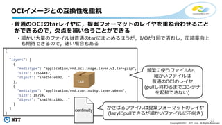 22
Copyright©2017 NTT Corp. All Rights Reserved.
• 普通のOCIのtarレイヤに，提案フォーマットのレイヤを重ね合わせること
ができるので，⽋点を補い合うことができる
• 細かい⼤量のファイルは普通のtarにまとめるほうが，I/Oが1回で済むし，圧縮率向上
も期待できるので，速い場合もある
OCIイメージとの互換性を重視
{
...
"layers": [
{
"mediaType": "application/vnd.oci.image.layer.v1.tar+gzip",
"size": 33554432,
"digest": "sha256:e692..."
},
{
"mediaType": "application/vnd.continuity.layer.v0+pb",
"size": 16724,
"digest": "sha256:a18b..."
}
]
}
TAR
continuity
頻繁に使うファイルや，
細かいファイルは
普通のOCIのレイヤ
(pullし終わるまでコンテナ
を起動できない)
かさばるファイルは提案フォーマットのレイヤ
(lazyにpullできるが細かいファイルに不向き)
 