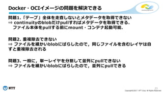 23
Copyright©2017 NTT Corp. All Rights Reserved.
問題1.「テープ」全体を⾛査しないとメタデータを取得できない
⇒ continuityのblobだけpullすればメタデータを取得できる．
ファイル本体をpullする前にmount・コンテナ起動可能．
問題2. 重複除去できない
⇒ ファイルを細かいblobにばらしたので，同じファイルを含むレイヤは⾃
ずと重複除去される
問題3. ⼀般に，単⼀レイヤを分割して並列にpullできない
⇒ ファイルを細かいblobにばらしたので，並列にpullできる
Docker・OCIイメージの問題を解決できる
 