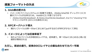 24
Copyright©2017 NTT Corp. All Rights Reserved.
1. blob数の肥⼤化
• イメージをファイルシステム上に配置する場合，/blobs/sha256 ディレクトリに⼤
量のファイルが出来るため，readdir(3) が遅くなりがち
• /blobs/sha256/deadbeef..を/blobs/sha256/de/deadbeef..のように"sharding"する
テクニックは不可 (OCIとの互換性のため)
2. RPCオーバヘッド増⼤
• 細かいファイルは単⼀のtarにまとめてpullするほうがRPCが少なくて済む
3. イメージによっては圧縮率低下
• 似たようなファイルを多数含むレイヤは，従来通り，単⼀のtarにまとめると⾼い圧
縮率が期待される
ただし，前述の通り，従来のOCIレイヤとの重ね合わせでカバー可能
提案フォーマットの⽋点
 