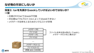 26
Copyright©2017 NTT Corp. All Rights Reserved.
没案2: tarを先頭からseekしていけばよいのではないか?
⇒没
• 圧縮されたtarではseek不可能
• ⾮圧縮tarでもプロトコルによってはseekできない
• メタデータ全体をとるためのリクエストが多発
なぜ他の⽅法にしないか
メタデータ0
ファイル0
メタデータ1
ファイル2
メタデータ{n-1}
ファイル{n-1}
終端 zero (1024B)
...
ファイル本体を読み⾶ばしてseekし
メタデータだけ先に集める?
TAR
 