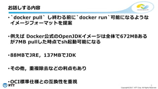 3
Copyright©2017 NTT Corp. All Rights Reserved.
• `docker pull` し終わる前に`docker run`可能になるような
イメージフォーマットを提案
• 例えば Docker公式のOpenJDKイメージは全体で672MBある
が7MB pullした時点でsh起動可能になる
• 88MBでJRE，137MBでJDK
• その他，重複除去などの利点もあり
• OCI標準仕様との互換性を重視
お話しする内容
 