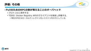 38
Copyright©2017 NTT Corp. All Rights Reserved.
• PullのためのRPCの数が増えることのオーバヘッド
• プロトコルに依存する
• TODO: Docker Registry APIのクライアントを実装し評価する．
• 現在のPOCはローカルディレクトリをレジストリ代わりにしている．
評価: その他
 