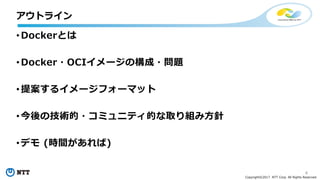 4
Copyright©2017 NTT Corp. All Rights Reserved.
• Dockerとは
• Docker・OCIイメージの構成・問題
• 提案するイメージフォーマット
• 今後の技術的・コミュニティ的な取り組み⽅針
• デモ (時間があれば)
アウトライン
 