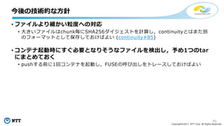 40
Copyright©2017 NTT Corp. All Rights Reserved.
• ファイルより細かい粒度への対応
• ⼤きいファイルはchunk毎にSHA256ダイジェストを計算し，continuityとはまた別
のフォーマットとして保存しておけばよい (continuity#85)
• コンテナ起動時にすぐ必要となりそうなファイルを検出し，予め1つのtar
にまとめておく
• pushする前に1回コンテナを起動し，FUSEの呼び出しをトレースしておけばよい
今後の技術的な⽅針
 