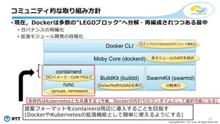 41
Copyright©2017 NTT Corp. All Rights Reserved.
• 現在，Dockerは多数の”LEGOブロック”へ分解・再編成されつつある最中
• ガバナンスの明確化
• 拡張モジュール開発の容易化
コミュニティ的な取り組み⽅針
Docker CLI
Moby Core (dockerd)
containerd
runc
BuildKit (buildd) SwarmKit (swarmd)
CLI (これだけはDocker社がコミット権独占)
各モジュールのAPIを統合
分散実⾏Dockerfile的なDAGを実⾏
cgroups, namespace
OCIイメージ・CoW FSなど
⾚枠内はKubernetesとも共通する (今後，Dockerの代わりのランタイムとして選択可能になる)
提案フォーマットをcontainerd周辺に導⼊することを⽬指す
(DockerやKubernetesの拡張機能として簡単に使えるようにする)
 