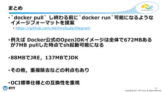 43
Copyright©2017 NTT Corp. All Rights Reserved.
• `docker pull` し終わる前に`docker run`可能になるような
イメージフォーマットを提案
• https://github.com/AkihiroSuda/filegrain
• 例えば Docker公式のOpenJDKイメージは全体で672MBある
が7MB pullした時点でsh起動可能になる
• 88MBでJRE，137MBでJDK
• その他，重複除去などの利点もあり
• OCI標準仕様との互換性を重視
まとめ
 