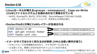 6
Copyright©2017 NTT Corp. All Rights Reserved.
• Linuxカーネルが備えるcgroups・namespaceと，Copy-on-Write
(CoW)ファイルシステムとを組み合わせて実装されている
• AUFS, OverlayFS, BtrFS, ZFSに対応．DeviceMapperでのCoWにも対応．
• 対応しているディストリビューションや，安定性などの特性が違う
• Dockerfileの1⾏毎にCoWレイヤーが⽣成される
• イメージサイズは⼩さく抑えるのが鉄則 (VMとは使い勝⼿が違う)
• ⼩さいイメージを多数組み合わせて，マイクロサービス化する
• とは⾔っても，現実にはなかなか⼩さくしにくいものである
• ⼩さくしやすくする試みとしては，OracleのMicrocontainer (Smith)などが最近出てきている
Dockerとは
FROM ubuntu:17.04
RUN apt-get install foobar
COPY foobar.conf /etc
mount –t overlay –o lowerdir=0,upperdir=1 ..
mount –t overlay –o lowerdir=1,upperdir=2 ..
 