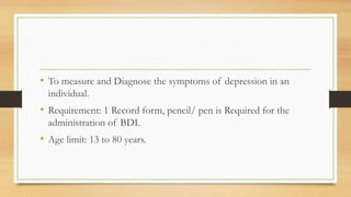 • To measure and Diagnose the symptoms of depression in an
individual.
• Requirement: 1 Record form, pencil/ pen is Required for the
administration of BDI.
• Age limit: 13 to 80 years.
 