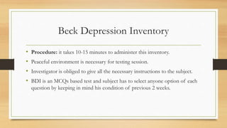 Beck Depression Inventory
• Procedure: it takes 10-15 minutes to administer this inventory.
• Peaceful environment is necessary for testing session.
• Investigator is obliged to give all the necessary instructions to the subject.
• BDI is an MCQs based test and subject has to select anyone option of each
question by keeping in mind his condition of previous 2 weeks.
 