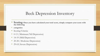 Beck Depression Inventory
• Scoring: Once you have calculated your total score, simply compare your score with
the following
• categories:
• Scoring Criteria:
• 0-13 ( Minimum/Nil Depression)
• 14-19 (Mild Depression)
• 20-28 ( Moderate Depression)
• 29-63( Severe Depression)
 