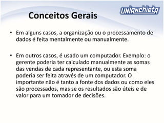 Conceitos Gerais
• Em alguns casos, a organização ou o processamento de
dados é feita mentalmente ou manualmente.
• Em outros casos, é usado um computador. Exemplo: o
gerente poderia ter calculado manualmente as somas
das vendas de cada representante, ou esta soma
poderia ser feita através de um computador. O
importante não é tanto a fonte dos dados ou como eles
são processados, mas se os resultados são úteis e de
valor para um tomador de decisões.
 