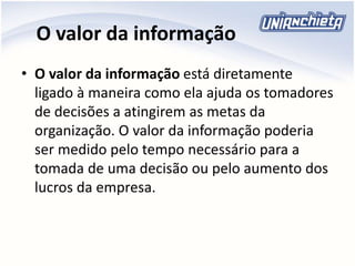 O valor da informação
• O valor da informação está diretamente
ligado à maneira como ela ajuda os tomadores
de decisões a atingirem as metas da
organização. O valor da informação poderia
ser medido pelo tempo necessário para a
tomada de uma decisão ou pelo aumento dos
lucros da empresa.
 