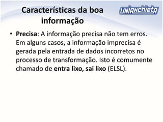 Características da boa
informação
• Precisa: A informação precisa não tem erros.
Em alguns casos, a informação imprecisa é
gerada pela entrada de dados incorretos no
processo de transformação. Isto é comumente
chamado de entra lixo, sai lixo (ELSL).
 